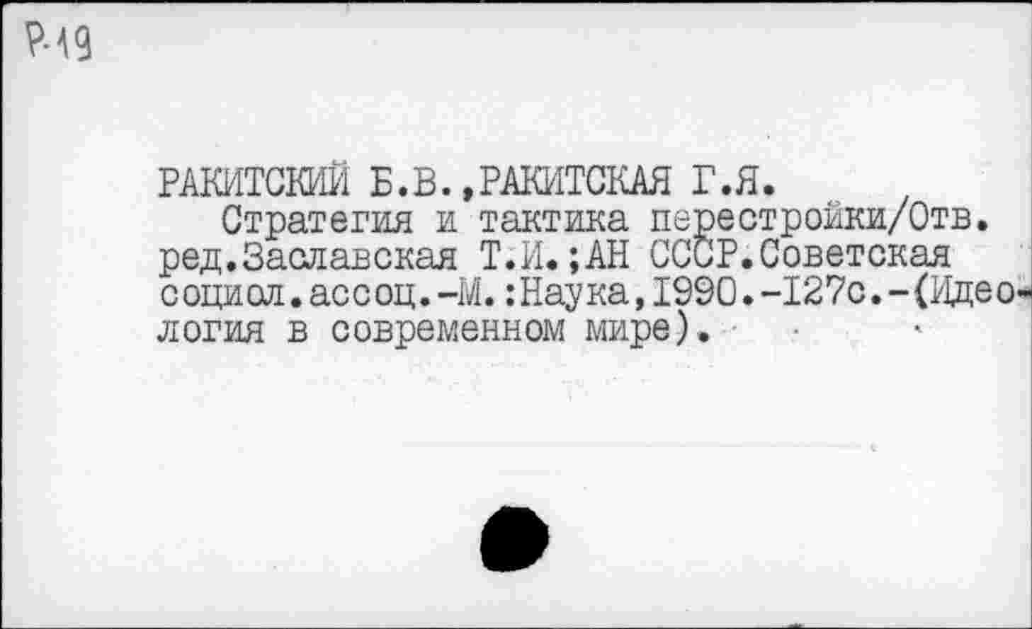 ﻿Р-49
РАКИТСКИЙ Б.В..РАКИТСКАЯ Г.Я.
Стратегия и тактика перестройки/Отв. ред.Заславская Т.И.;АН СССР.Советская социол.ассоц.-М.:Наука,1990.-127с.-(Идеология в современном мире).